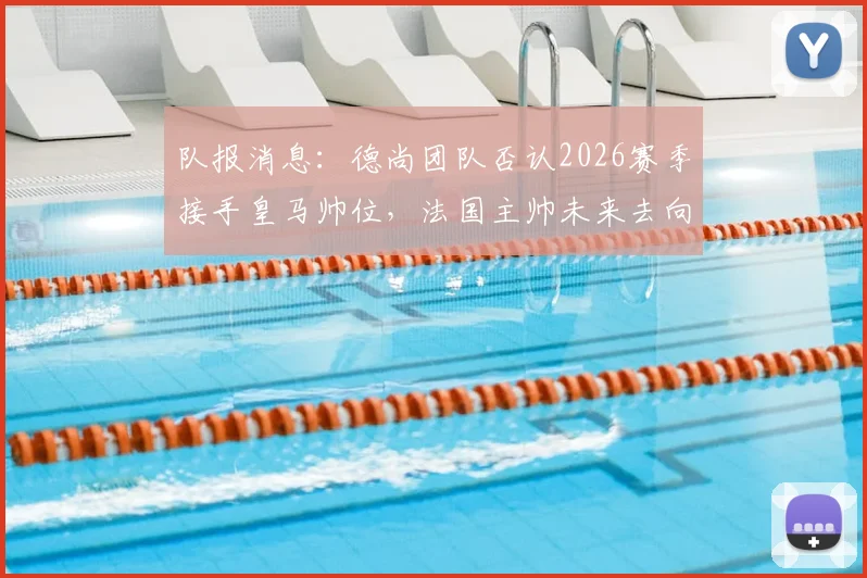 队报消息:德尚团队否认2026赛季接手皇马帅位,法国主帅未来去向何方?