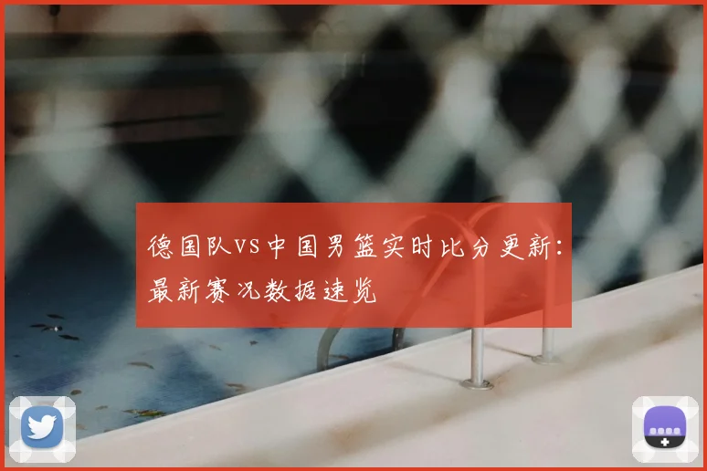 德国队vs中国男篮实时比分更新：最新赛况数据速览