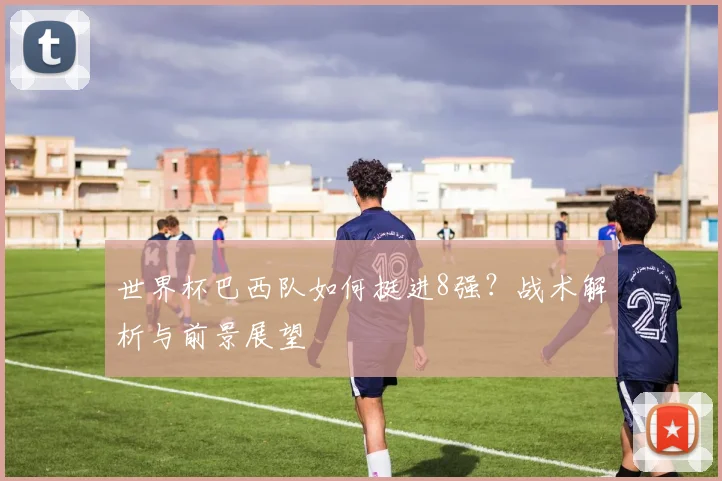 世界杯巴西队如何挺进8强？战术解析与前景展望