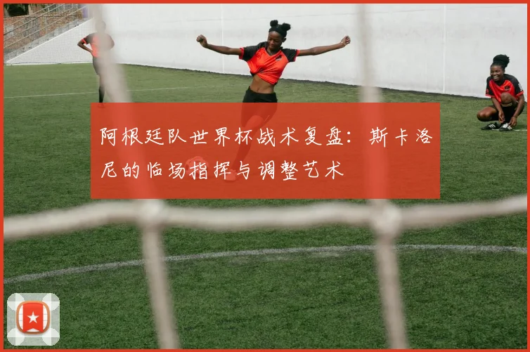 阿根廷队世界杯战术复盘：斯卡洛尼的临场指挥与调整艺术