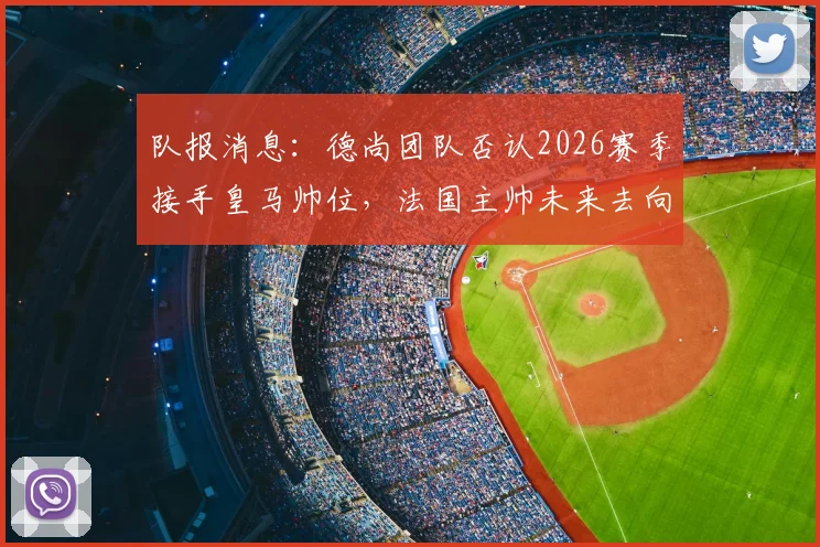队报消息：德尚团队否认2026赛季接手皇马帅位，法国主帅未来去向何方？