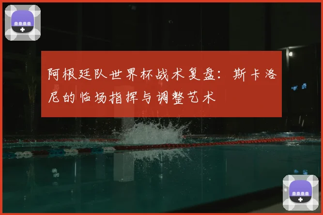 阿根廷队世界杯战术复盘：斯卡洛尼的临场指挥与调整艺术