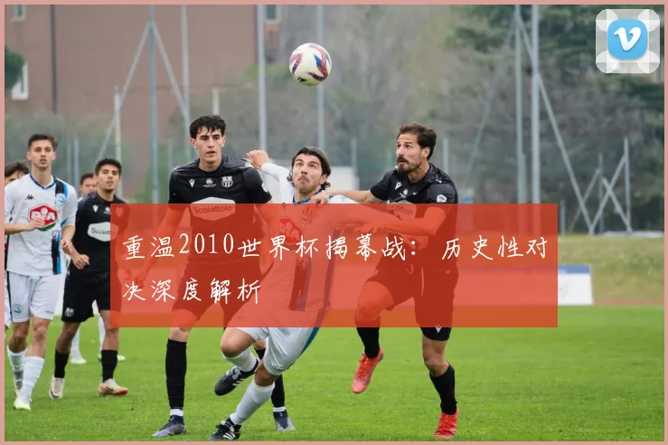 重温2010世界杯揭幕战：历史性对决深度解析