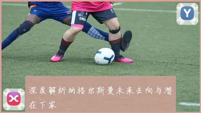 深度解析纳格尔斯曼未来去向与潜在下家
