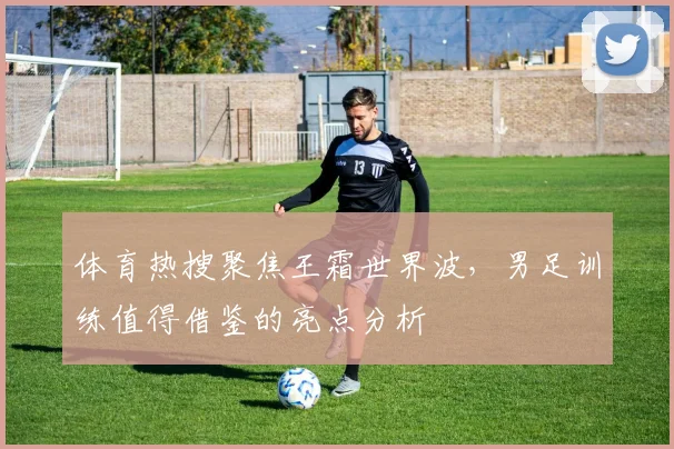 体育热搜聚焦王霜世界波,男足训练值得借鉴的亮点分析