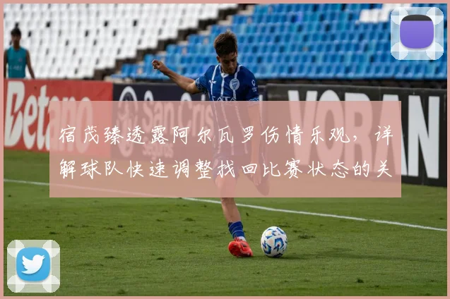 宿茂臻透露阿尔瓦罗伤情乐观,详解球队快速调整找回比赛状态的关键点