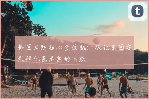 韩国后防核心金玟哉：从北京国安到拜仁慕尼黑的飞跃
