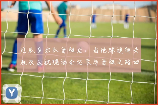 厄瓜多尔队晋级后,当地球迷街头狂欢庆祝现场全记录与晋级之路回顾