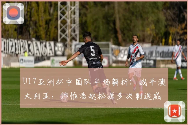 U17亚洲杯中国队半场解析:战平澳大利亚,帅惟浩赵松源多次制造威胁